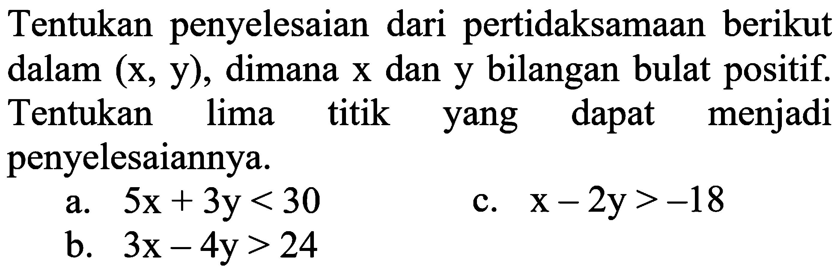 Tentukan penyelesaian dari pertidaksamaan berikut dalam (x,y), dimana x dan y bilangan bulat positif. Tentukan lima titik yang dapat menjadi penyelesaiannya. a. 5x + 3y <30 c. x - 2y > -18 b. 3x - 4y > 24