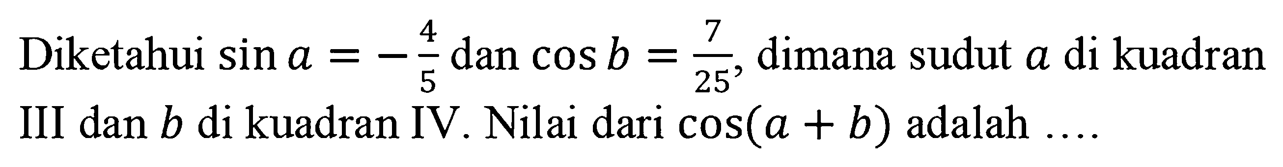 Diketahui sin a=-4/5 dan cos b=7/25, dimana sudut a di kuadran III dan b di kuadran IV. Nilai dari cos(a+b) adalah ....