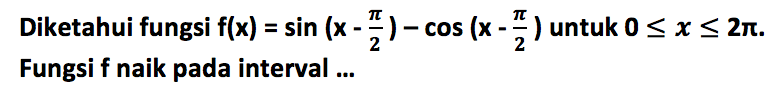 Diketahui fungsi f(x)= sin (x - pi/2) - cos (x - pi/2) untuk 0 <= x <= 2pi. Fungsi f naik pada interval ....