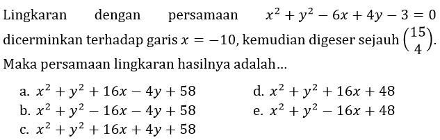 Lingkaran dengan persamaan  x^(2)+y^(2)-6 x+4 y-3=0  dicerminkan terhadap garis  x=-10 , kemudian digeser sejauh  (15  4) . Maka persamaan lingkaran hasilnya adalah...
a.  x^(2)+y^(2)+16 x-4 y+58 
d.  x^(2)+y^(2)+16 x+48 
b.  x^(2)+y^(2)-16 x-4 y+58 
e.  x^(2)+y^(2)-16 x+48 
c.  x^(2)+y^(2)+16 x+4 y+58 