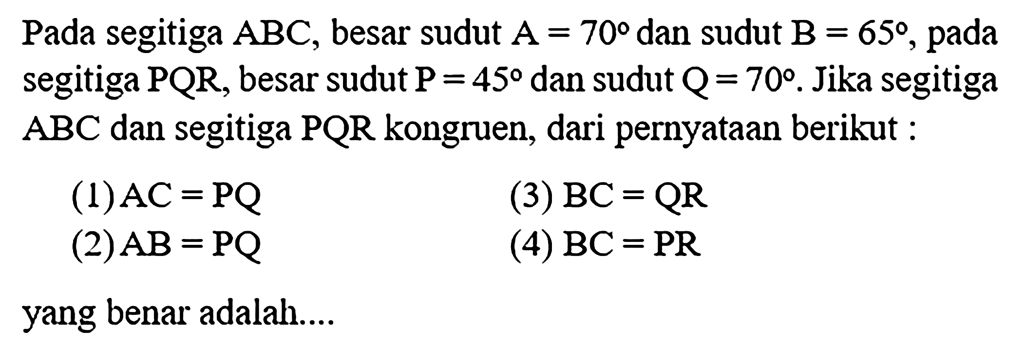 Pada segitiga ABC, besar sudut A=70 dan sudut B=65, pada segitiga PQR, besar sudut P=45 dan sudut Q=70. Jika segitiga ABC dan segitiga PQR kongruen, dari pernyataan berikut : (1)  AC = PQ (2)  AB = PQ (3)  BC = QR (4)  BC = PR yang benar adalah....