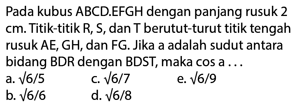Pada kubus ABCD.EFGH dengan panjang rusuk 2 cm. Titik-titik R, S, dan T berutut-turut titik tengah rusuk  A E, G H , dan  F G . Jika a adalah sudut antara bidang BDR dengan BDST, maka cos a ...
a.  akar(6) / 5 
c.  akar(6 / 7) 
e.  akar(6) / 9 
b.  akar(6 / 6) 
d.  akar(6 / 8) 