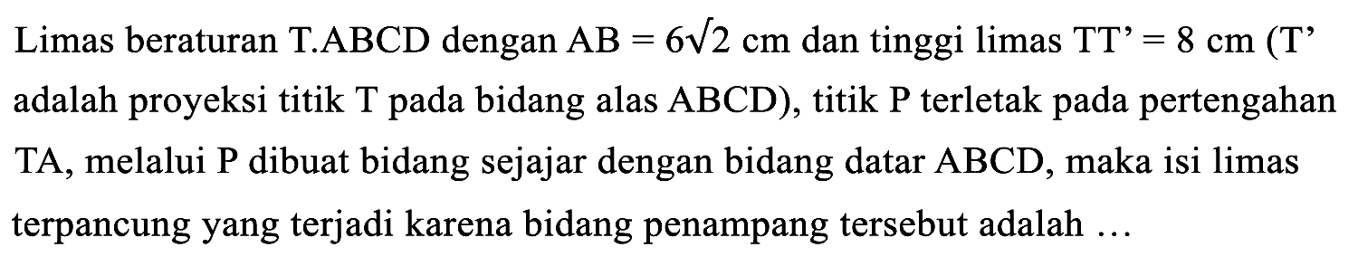 Limas beraturan T.ABCD dengan  A B=6 akar(2) cm  dan tinggi limas  TT'=8 cm CT'  adalah proyeksi titik T pada bidang alas  ABCD  ), titik  P  terletak pada pertengahan TA, melalui  P  dibuat bidang sejajar dengan bidang datar  ABCD , maka isi limas terpancung yang terjadi karena bidang penampang tersebut adalah ...