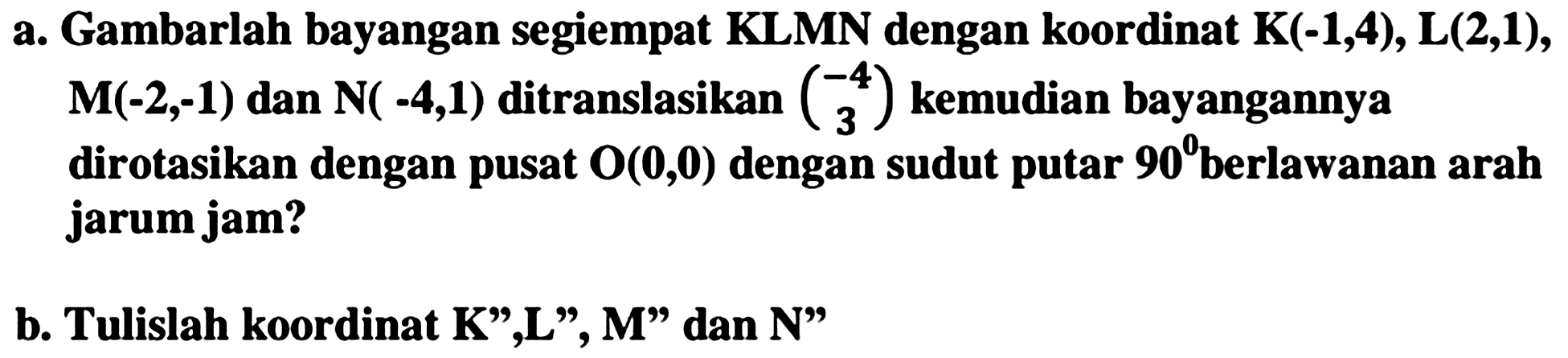a. Gambarlah bayangan segiempat KLMN dengan koordinat K  (-1,4) , L  (2,1) ,  M(-2,-1)  dan  N(-4,1)  ditranslasikan  {c)-4  3  kemudian bayangannya dirotasikan dengan pusat  {O)({0), {0))  dengan sudut putar  {9 0)  berlawanan arah jarum jam?
b. Tulislah koordinat  {K)^(prime prime), {L)^(prime prime), {M) "  dan  {N)^(prime prime) 