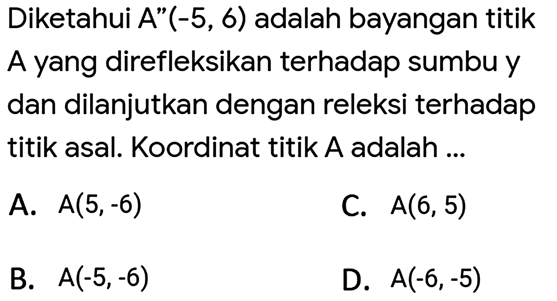 Diketahui A"  (-5,6)  adalah bayangan titik A yang direfleksikan terhadap sumbu y dan dilanjutkan dengan releksi terhadap titik asal. Koordinat titik A adalah ...
A.  A(5,-6) 
C.  A(6,5) 
B.  A(-5,-6) 
D.  A(-6,-5) 