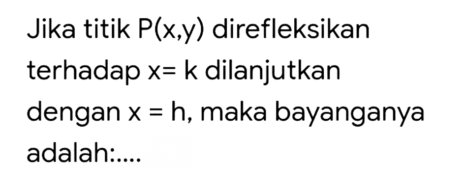 Jika titik  P(x, y)  direfleksikan
terhadap  x=k  dilanjutkan
dengan  x=h , maka bayanganya
adalah:....