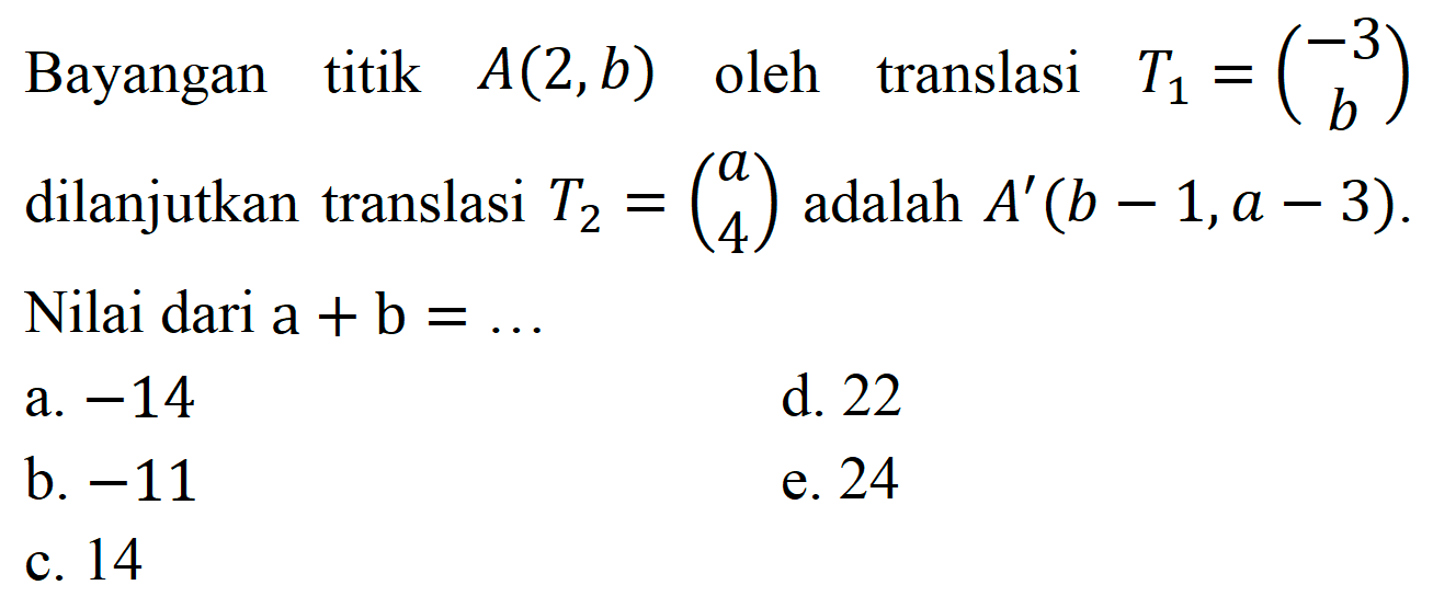 Bayangan titik  A(2, b)  oleh translasi  T_(1)=(-3  b)  dilanjutkan translasi  T_(2)=(a  4)  adalah  A'(b-1, a-3) . Nilai dari  a+b=... 
a.  -14 
d. 22
b.  -11 
e. 24
c. 14