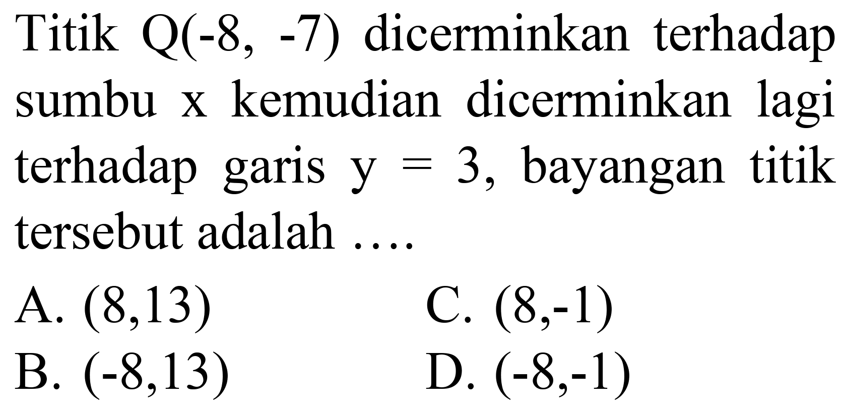 Titik  Q(-8,-7)  dicerminkan terhadap sumbu  x  kemudian dicerminkan lagi terhadap garis  y=3 , bayangan titik tersebut adalah ....
A.  (8,13) 
C.  (8,-1) 
B.  (-8,13) 
D.  (-8,-1) 