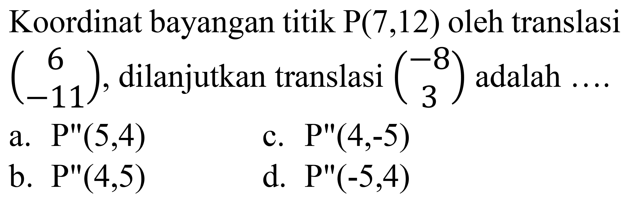 Koordinat bayangan titik  P(7,12)  oleh translasi  (6  -11) , dilanjutkan translasi  (-8  3)  adalah ...
a.  P^(prime prime)(5,4) 
c.  P^(prime prime)(4,-5) 
b.  P^(prime prime)(4,5) 
d.  P^(prime prime)(-5,4) 