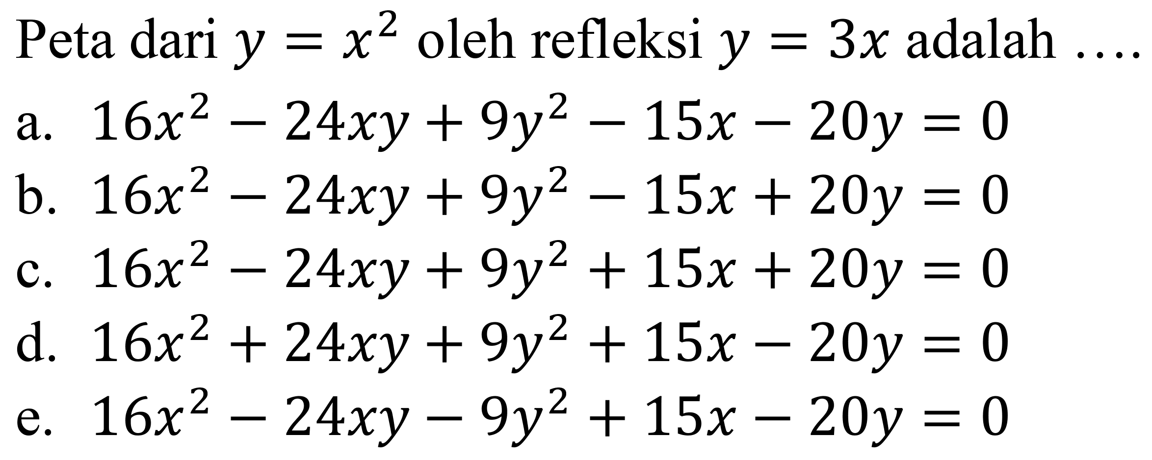 Peta dari  y=x^2  oleh refleksi  y=3 x  adalah  ... 
a.  16 x^2-24 x y+9 y^2-15 x-20 y=0 
b.  16 x^2-24 x y+9 y^2-15 x+20 y=0 
c.  16 x^2-24 x y+9 y^2+15 x+20 y=0 
d.  16 x^2+24 x y+9 y^2+15 x-20 y=0 
e.  16 x^2-24 x y-9 y^2+15 x-20 y=0 