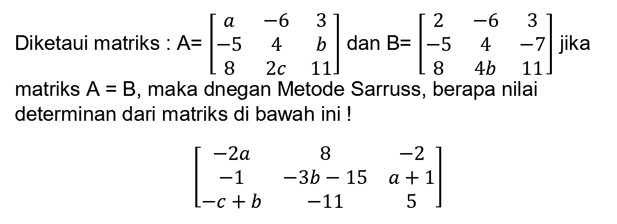Diketaui matriks :  A=[a  -6  3  -5  4  b  8  2 c  11]  dan  B=[2  -6  3  -5  4  -7  8  4 b  11]  jika matriks  A=B , maka dnegan Metode Sarruss, berapa nilai determinan dari matriks di bawah ini !

[
-2 a  8  -2 
-1  -3 b-15  a+1 
-c+b  -11  5
]
