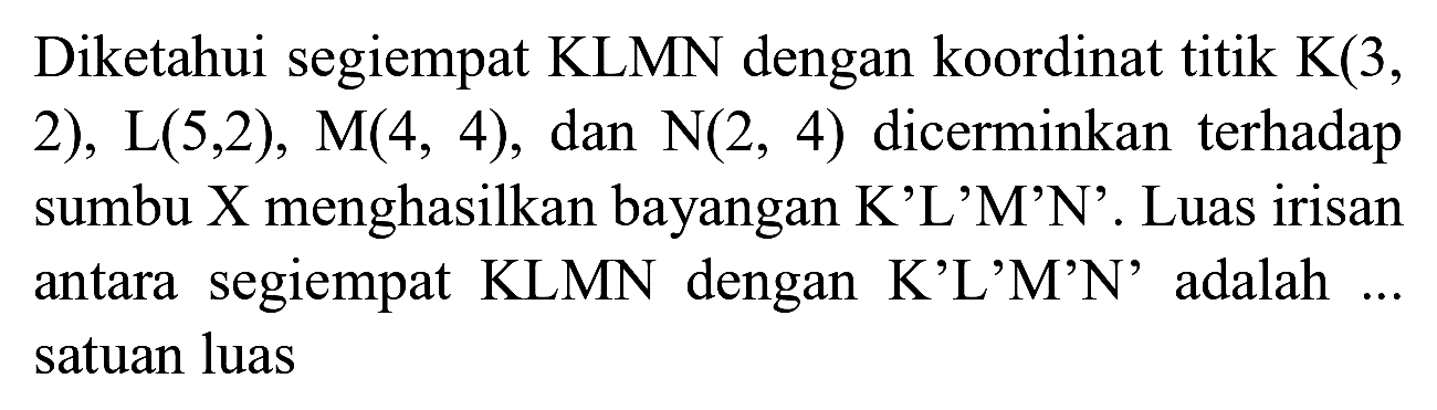 Diketahui segiempat KLMN dengan koordinat titik K(3, 2), L(5,2), M(4, 4), dan  N(2,4)  dicerminkan terhadap sumbu X menghasilkan bayangan K'L'M'N'. Luas irisan antara segiempat KLMN dengan K'L'M'N' adalah ... satuan luas