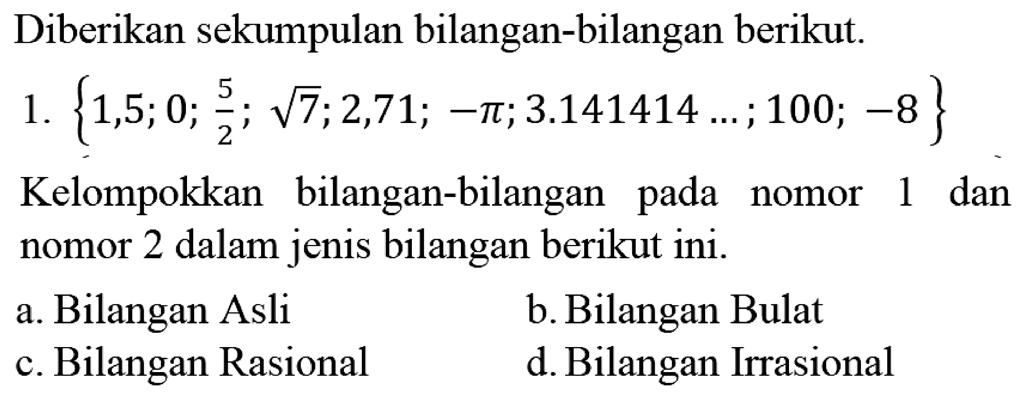 Diberikan sekumpulan bilangan-bilangan berikut.
1.  {1,5 ; 0 ; (5)/(2) ; akar(7) ; 2,71 ;-pi ; 3.141414 ... ; 100 ;-8} 
Kelompokkan bilangan-bilangan pada nomor 1 dan nomor 2 dalam jenis bilangan berikut ini.
a. Bilangan Asli
b. Bilangan Bulat
c. Bilangan Rasional
d. Bilangan Irrasional