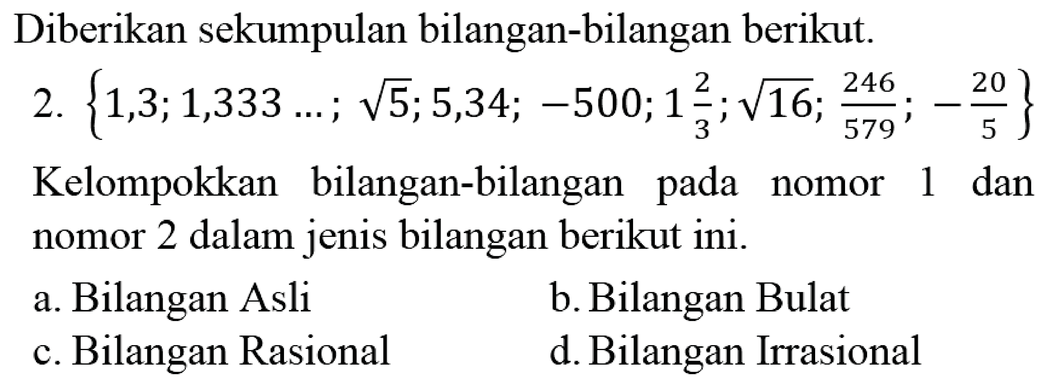 Diberikan sekumpulan bilangan-bilangan berikut.
2.  {1,3 ; 1,333 ... ; akar(5) ; 5,34 ;-500 ; 1 (2)/(3) ; akar(16) ; (246)/(579) ;-(20)/(5)} 
Kelompokkan bilangan-bilangan pada nomor 1 dan nomor 2 dalam jenis bilangan berikut ini.
a. Bilangan Asli
b. Bilangan Bulat
c. Bilangan Rasional
d. Bilangan Irrasional
