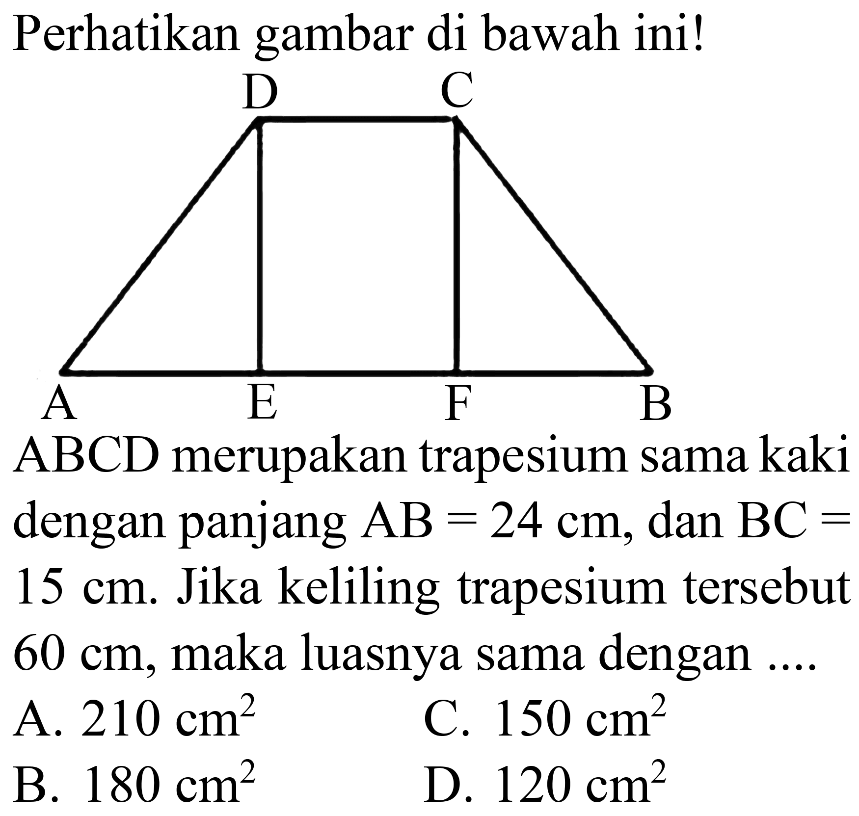 Perhatikan gambar di bawah ini!
D C A E F B
ABCD merupakan trapesium sama kaki dengan panjang  AB=24 cm , dan  BC=   15 cm . Jika keliling trapesium tersebut  60 cm , maka luasnya sama dengan ....
A.  210 cm^(2) 
C.  150 cm^(2) 
B.  180 cm^(2) 
D.  120 cm^(2) 