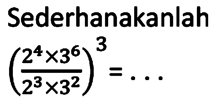 Sederhanakanlah ((2^4 x 3^6)/(2^3 x 3^2))^3 =
