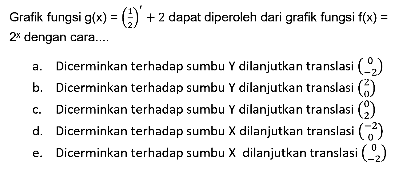 Grafik fungsi  g(x)=(1/2)'+2  dapat diperoleh dari grafik fungsi  f(x)=   2^(x)  dengan cara....
a. Dicerminkan terhadap sumbu Y dilanjutkan translasi  (0  -2) 
b. Dicerminkan terhadap sumbu Y dilanjutkan translasi  (2  0) 
c. Dicerminkan terhadap sumbu Y dilanjutkan translasi  (0  2) 
d. Dicerminkan terhadap sumbu X dilanjutkan translasi  (-2  0) 
e. Dicerminkan terhadap sumbu  X  dilanjutkan translasi  (0  -2) 