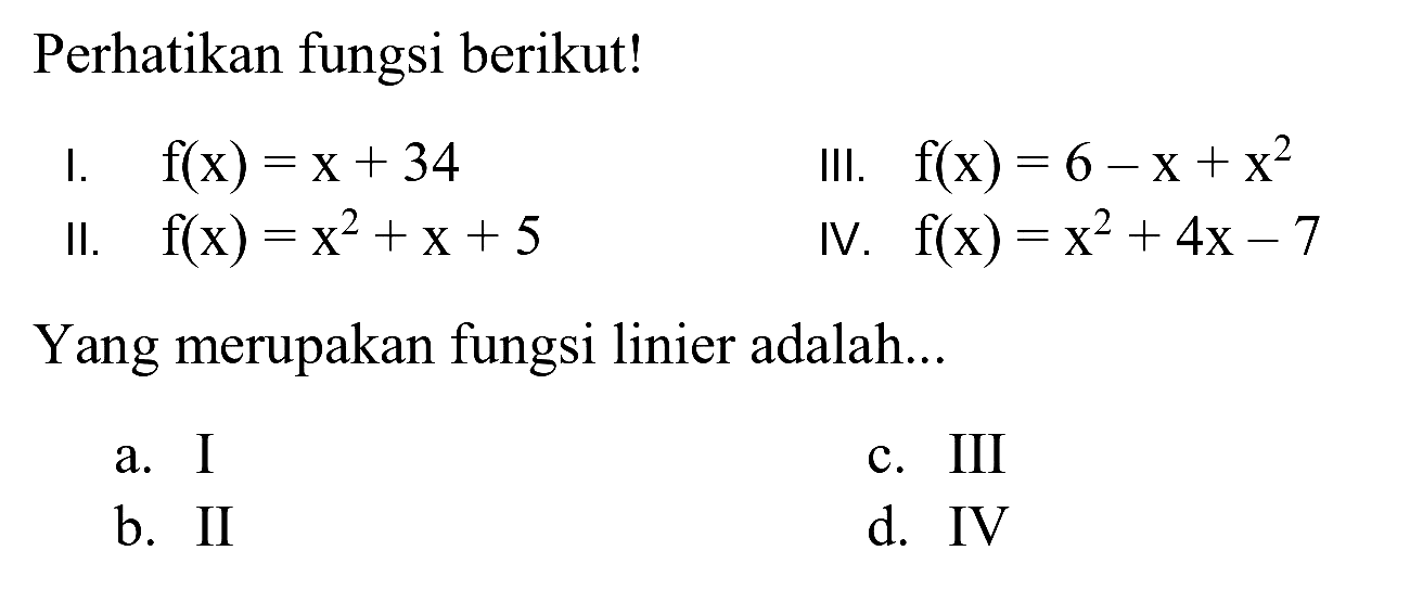 Perhatikan fungsi berikut!
I.  f(x)=x+34 
III.  f(x)=6-x+x^(2) 
II.  f(x)=x^(2)+x+5 
IV.  f(x)=x^(2)+4 x-7 
Yang merupakan fungsi linier adalah...
a. I
c. III
b. II
d. IV