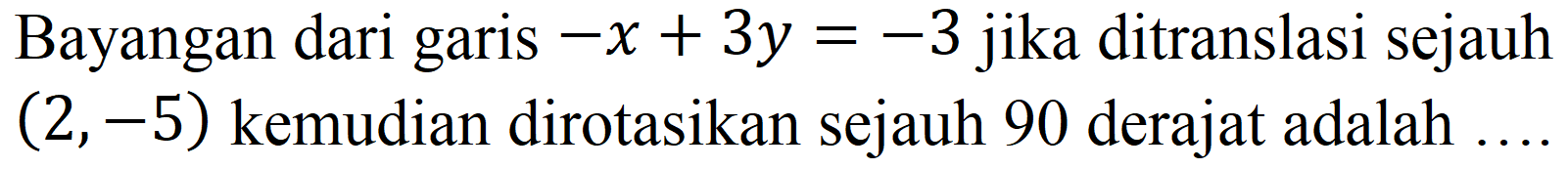 Bayangan dari garis  -x+3 y=-3  jika ditranslasi sejauh  (2,-5)  kemudian dirotasikan sejauh 90 derajat adalah