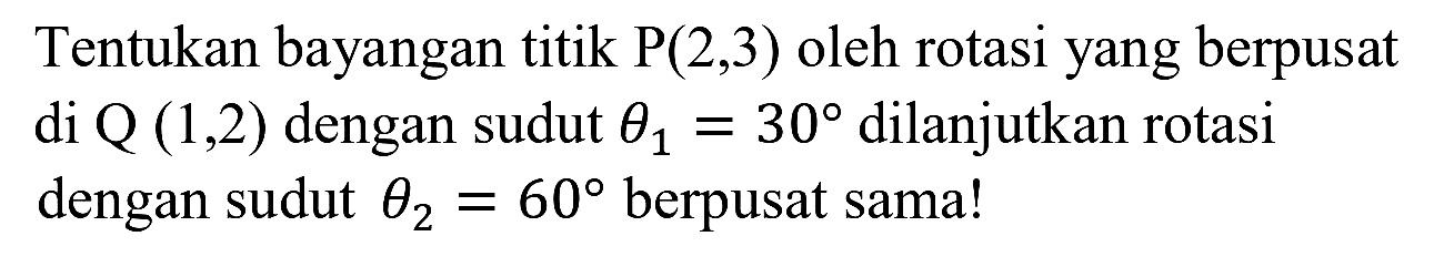 Tentukan bayangan titik  P(2,3)  oleh rotasi yang berpusat di  Q(1,2)  dengan sudut  theta_(1)=30  dilanjutkan rotasi dengan sudut  theta_(2)=60  berpusat sama!