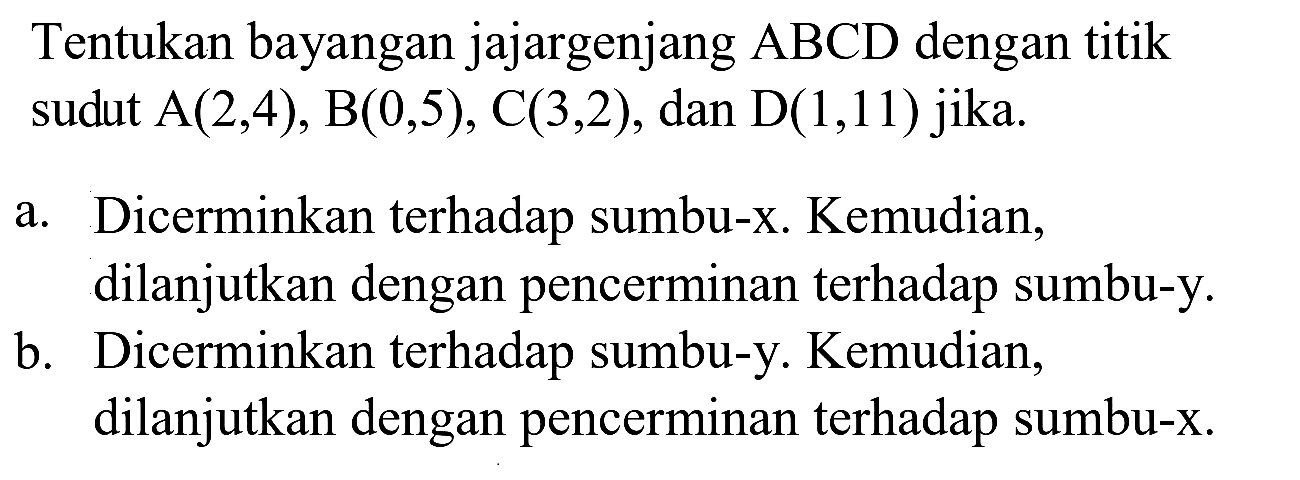 Tentukan bayangan jajargenjang  A B C D  dengan titik sudut  A(2,4), B(0,5), C(3,2) , dan  D(1,11)  jika.
a. Dicerminkan terhadap sumbu-x. Kemudian, dilanjutkan dengan pencerminan terhadap sumbu-y.
b. Dicerminkan terhadap sumbu-y. Kemudian, dilanjutkan dengan pencerminan terhadap sumbu-x.