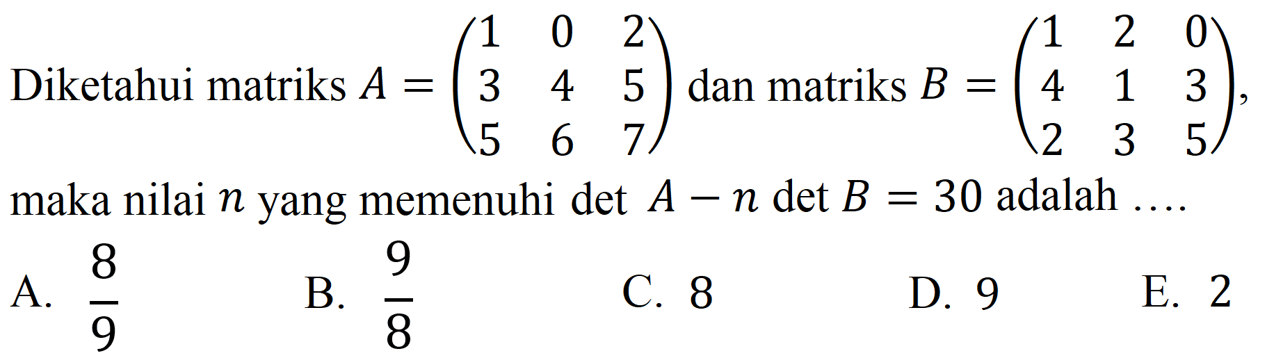 Diketahui matriks  A=(1  0  2  3  4  5  5  6  7)  dan matriks  B=(1  2  0  4  1  3  2  3  5) , maka nilai  n  yang memenuhi  A-n det B=30  adalah ....
A.  8 / 9 
C. 8
E. 2
B.  9 / 8 
D. 9