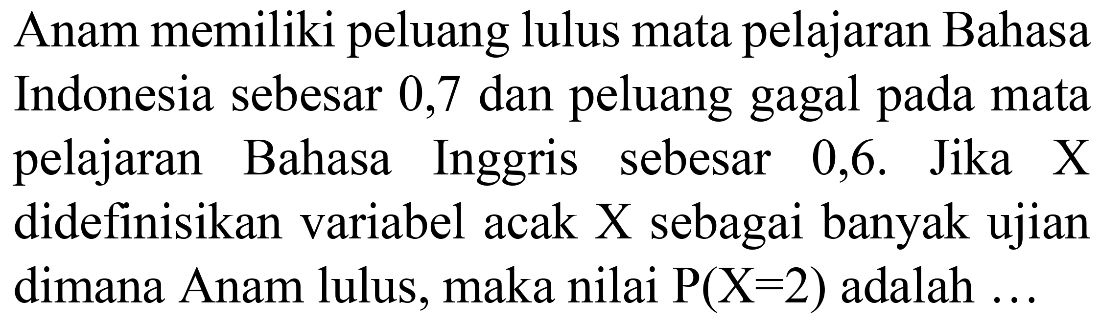 Anam memiliki peluang lulus mata pelajaran Bahasa Indonesia sebesar 0,7 dan peluang gagal pada mata pelajaran Bahasa Inggris sebesar 0,6. Jika X didefinisikan variabel acak X sebagai banyak ujian dimana Anam lulus, maka nilai  P(X=2)  adalah ...