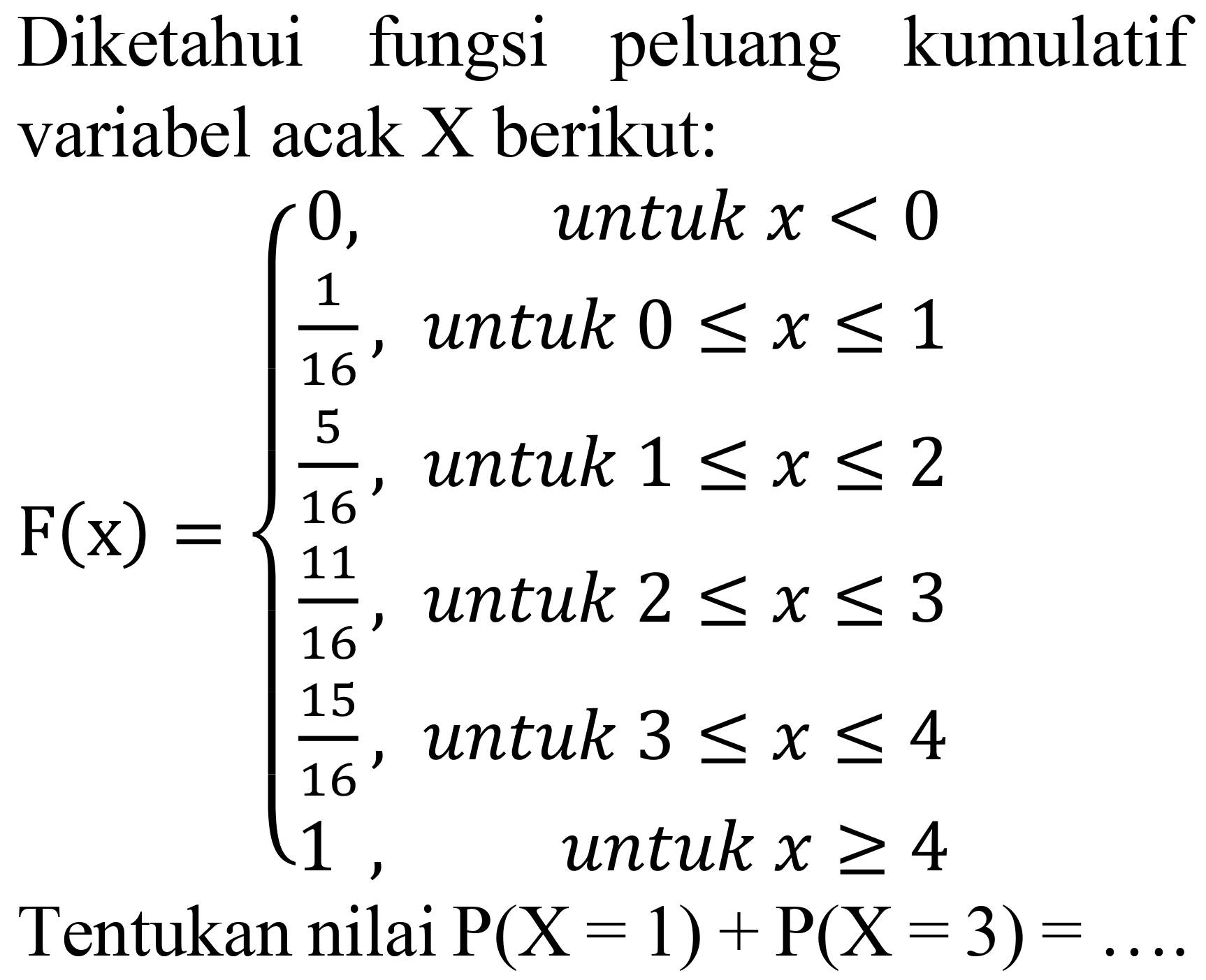 Diketahui fungsi peluang kumulatif variabel acak X berikut:

F(x)={
0,   { untuk ) x<0 
1/16,   untuk 0 <= x <= 1 
5/16,   untuk 1 <= x <= 2 
11/16,   untuk 2 <= x <= 3 
15/16,   untuk 3 <= x <= 4 
1,   untuk x >= 4

Tentukan nilai  P(X=1) + P(X=3)=... 