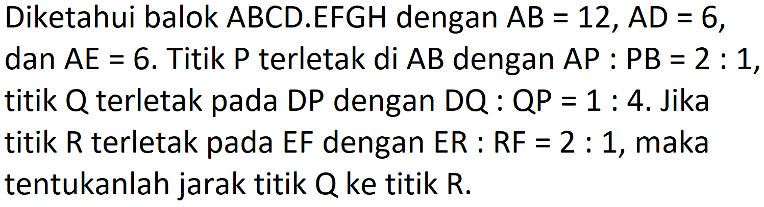 Diketahui balok  A B C D .EFGH dengan  A B=12, A D=6 ,  dan A E=6 . Titik  P  terletak di  A B  dengan  A P: P B=2: 1 , titik  Q  terletak pada DP dengan  D Q  :  Q P=1: 4 . Jika titik  R  terletak pada  E F  dengan  E R: R F=2: 1 , maka tentukanlah jarak titik  Q  ke titik R.