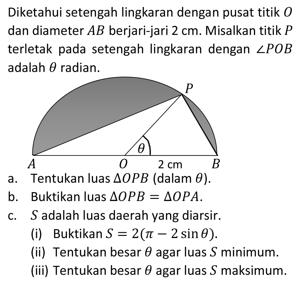 Diketahui setengah lingkaran dengan pusat titik  O  dan diameter  A B  berjari-jari  2 cm . Misalkan titik  P  terletak pada setengah lingkaran dengan  sudut P O B  adalah  theta  radian.
a. Tentukan luas  segitiga O P B  (dalam  theta) .
b. Buktikan luas  segitiga O P B=segitiga O P A .
c.  S  adalah luas daerah yang diarsir.
(i) Buktikan  S=2(pi-2 sin theta) .
(ii) Tentukan besar  theta  agar luas  S  minimum.
(iii) Tentukan besar  theta  agar luas  S  maksimum.