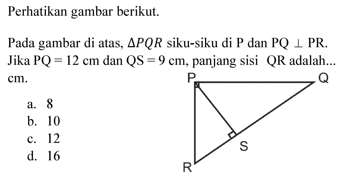 Perhatikan gambar berikut. P Q S R Pada gambar di atas, segitiga PQR siku-siku di P dan PQ tegak lurus PR. Jika PQ=12 cm dan QS=9 cm, panjang sisi QR adalah... cm.
a. 8
b. 10
c. 12
d. 16