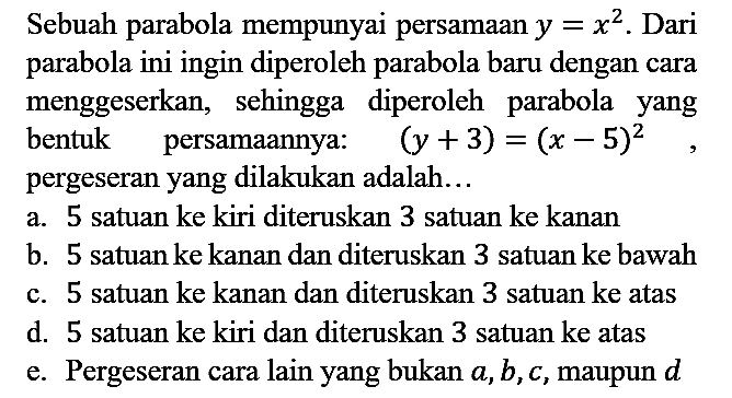 Sebuah parabola mempunyai persamaan  y=x^(2) . Dari parabola ini ingin diperoleh parabola baru dengan cara menggeserkan, sehingga diperoleh parabola yang bentuk persamaannya:  (y+3)=(x-5)^(2) , pergeseran yang dilakukan adalah...
a. 5 satuan ke kiri diteruskan 3 satuan ke kanan
b. 5 satuan ke kanan dan diteruskan 3 satuan ke bawah
c. 5 satuan ke kanan dan diteruskan 3 satuan ke atas
d. 5 satuan ke kiri dan diteruskan 3 satuan ke atas
e. Pergeseran cara lain yang bukan  a, b, c , maupun  d 