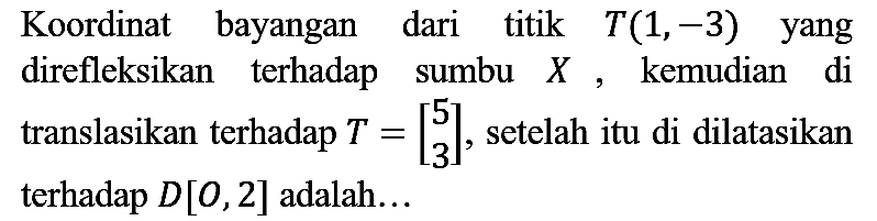 Koordinat bayangan dari titik  T(1,-3)  yang direfleksikan terhadap sumbu  X , kemudian di translasikan terhadap  T=[5  3] , setelah itu di dilatasikan terhadap  D[O, 2]  adalah...