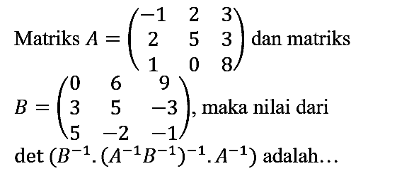 Matriks A=(-1 2 3 2 5 3 1 0 8) dan matriks B=(0 6 9 3 5 -3 5 -2 -1), maka nilai dari det (B^(-1) . (A^(-1) B^(-1))^(-1) . A^(-1)) adalah...