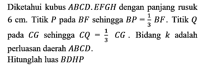 Diketahui kubus  A B C D . E F G H  dengan panjang rusuk  6 cm . Titik  P  pada  B F  sehingga  B P=(1)/(3) B F . Titik  Q  pada  C G  sehingga  C Q=(1)/(3) C G . Bidang  k  adalah perluasan daerah  A B C D .
Hitunglah luas  B D H P 