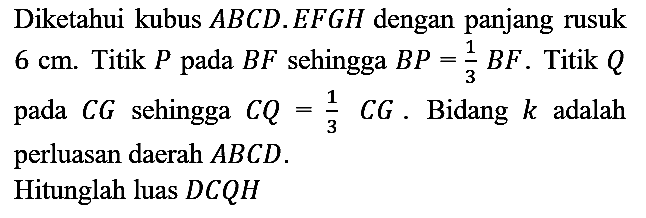 Diketahui kubus  A B C D . E F G H  dengan panjang rusuk  6 cm . Titik  P  pada  B F  sehingga  B P=(1)/(3) B F . Titik  Q  pada  C G  sehingga  C Q=(1)/(3) C G . Bidang  k  adalah perluasan daerah  A B C D .
Hitunglah luas  D C Q H 