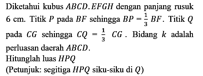 Diketahui kubus  A B C D . E F G H  dengan panjang rusuk  6 cm . Titik  P  pada  B F  sehingga  B P=(1)/(3) B F . Titik  Q  pada  C G  sehingga  C Q=(1)/(3) C G . Bidang  k  adalah perluasan daerah  A B C D .
Hitunglah luas  H P Q 
(Petunjuk: segitiga  H P Q  siku-siku di  Q  )