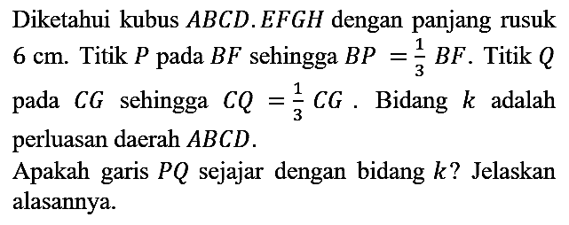 Diketahui kubus  A B C D . E F G H  dengan panjang rusuk  6 cm . Titik  P  pada  B F  sehingga  B P=(1)/(3) B F . Titik  Q  pada  C G  sehingga  C Q=(1)/(3) C G . Bidang  k  adalah perluasan daerah  A B C D .
Apakah garis  P Q  sejajar dengan bidang  k  ? Jelaskan alasannya.
