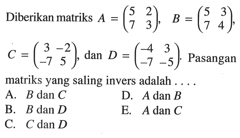 Diberikan matriks A=(5 2 7 3), B=(5 3 7 4), C=(3 -2 -7 5), dan D=(-4 3 -7 -5). Pasangan matriks yang saling invers adalah . . . .