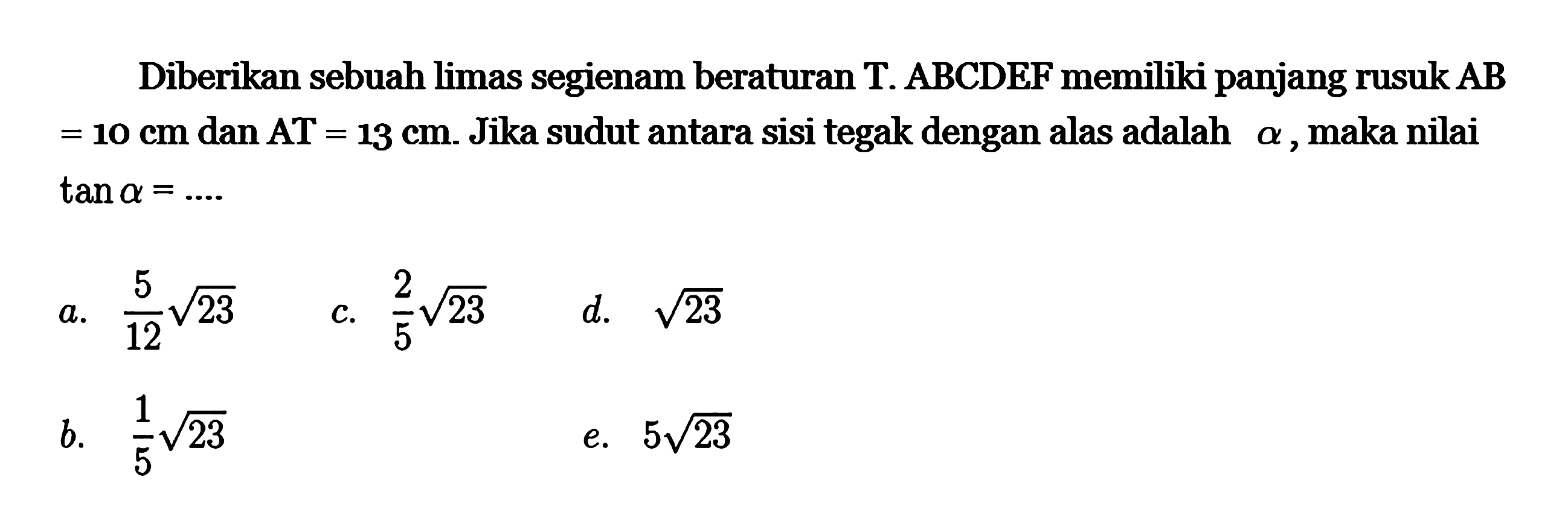 Diberikan sebuah limas segienam beraturan T. ABCDEF memiliki panjang rusuk AB=10 cm dan AT=13 cm. Jika sudut antara sisi tegak dengan alas adalah alpha, maka nilai tan alpha=....