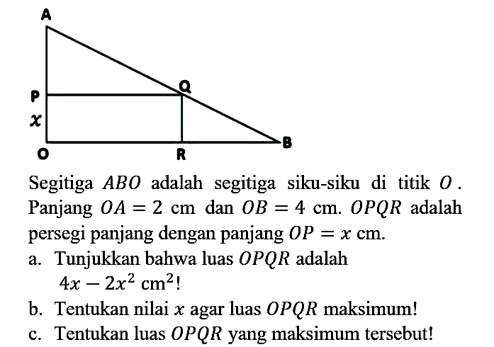 Segitiga  A B O  adalah segitiga siku-siku di titik  O . Panjang  O A=2 cm  dan  O B=4 cm .  O P Q R  adalah persegi panjang dengan panjang  O P=x cm .
a. Tunjukkan bahwa luas  O P Q R  adalah

4 x-2 x^(2) cm^(2)  { ! )

b. Tentukan nilai  x  agar luas  O P Q R  maksimum!
c. Tentukan luas  O P Q R  yang maksimum tersebut!