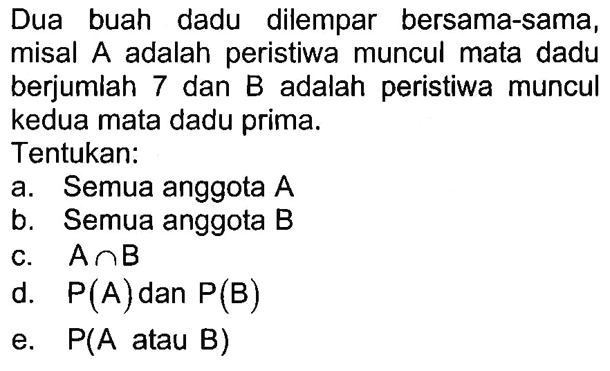 Dua buah dadu dilempar bersama-sama, misal A adalah peristiwa muncul mata dadu berjumiah 7 dan B adalah peristiwa muncul kedua mata dadu prima.Tentukan:a. Semua anggota A b. Semua anggota B c. A n B d. P(A) dan P(B) e. P(A atau B) 