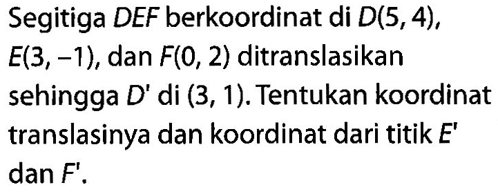 Segitiga DEF berkoordinat di D(5,4), E(3,-1), dan F(0,2) ditranslasikan sehingga D' di (3,1). Tentukan koordinat translasinya dan koordinat dari titik E' dan F'.