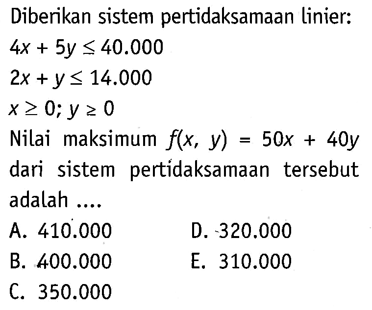 Diberikan sistem pertidaksamaan linier: 4x + 5y <= 40.000 2x + y <= 14.000 x>= 0;y >= 0 Nilai maksimum f(x, y) = 50x + 40y dari sistem pertidaksamaan tersebut adalah..