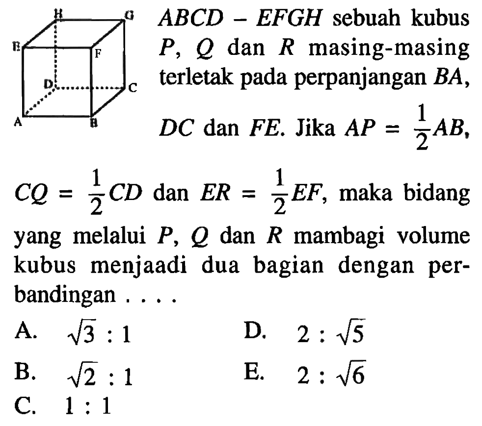 ABCD-EFGH sebuah kubus P, Q dan R masing-masing terletak pada perpanjangan BA, DC dan FE. Jika AP=1/2AB, CQ=1/2CD dan ER=1/2EF, maka bidang yang melalui P, Q dan R mambagi volume kubus menjaadi dua bagian dengan per bandingan .... A. akar(3) : 1 D. 2 : akar(5) B. akar(2) : 1 E. 2 : akar(6) C. 1 :1