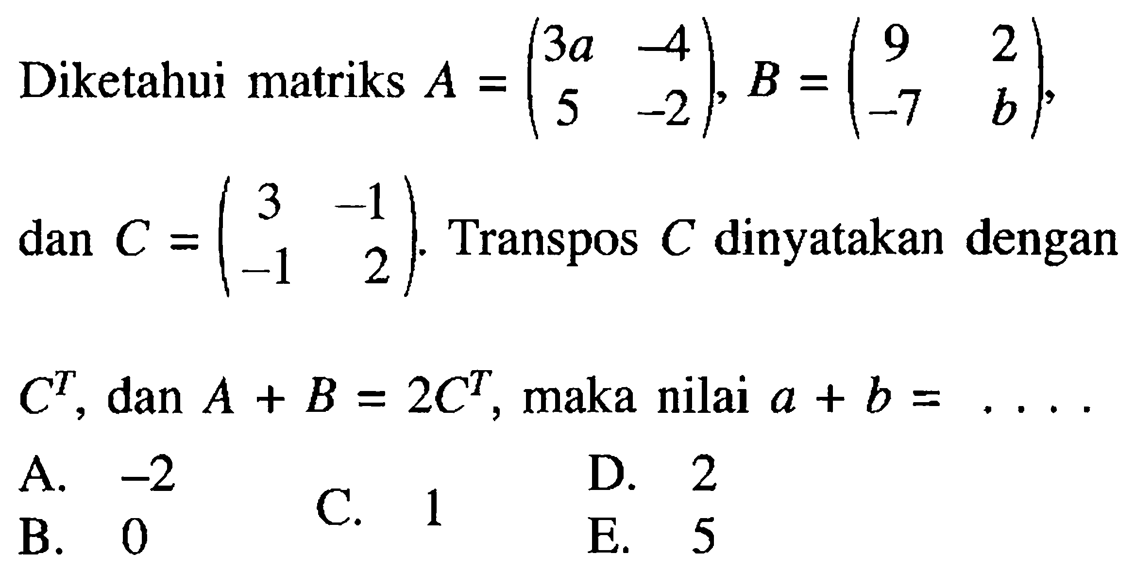 Diketahui matriks A =(3a -4 5 -2), B = (9 2 -7 b), dan c=(3 -1 1 -2). Transpose C dinyatakan dengan C^T dan A + B = 2C^T maka nilai a + b =