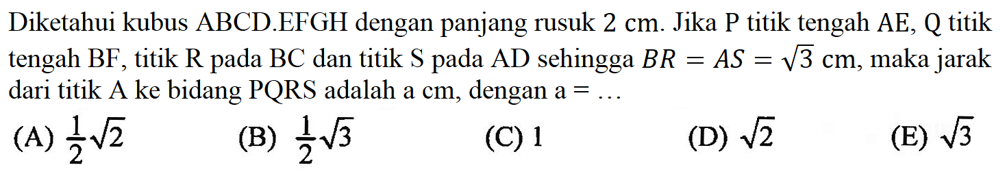Diketahui kubus ABCD EFGH dengan panjang rusuk 2 cm. Jika P titik tengah AE, Q titik tengah BF, titik R pada BC dan titik S pada AD sehingga BR = AS = akar(3) cm, maka jarak dari titik A ke bidang PQRS adalah a cm, dengan a = ... (A) 1/2akar(2) (B) 1/2akar(3) (C) 1 (D) akar(2) (E) akar(3)