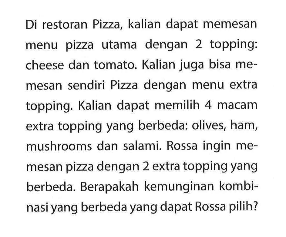 Di restoran Pizza, kalian dapat memesan menu pizza utama dengan 2 topping: cheese dan tomato. Kalian juga bisa memesan sendiri Pizza dengan menu extra topping. Kalian dapat memilih 4 macam extra topping yang berbeda: olives, ham, mushrooms dan salami. Rossa ingin memesan pizza dengan 2 extra topping yang berbeda. Berapakah kemunginan kombinasi yang berbeda yang dapat Rossa pilih?
