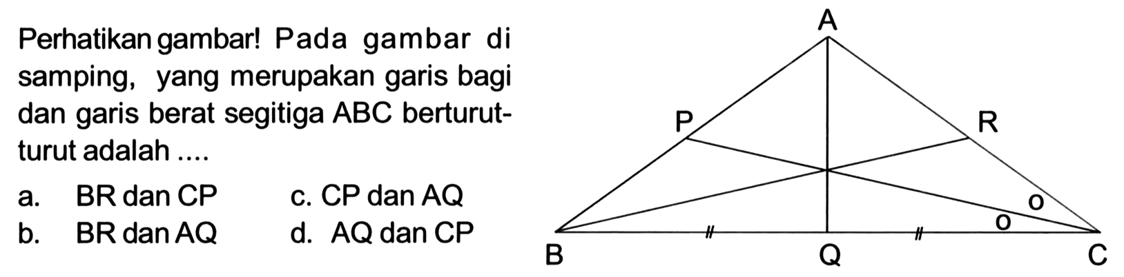 Perhatikan gambar! Pada gambar disamping, yang merupakan garis bagidan garis berat segitiga  ABC  berturut-turut adalah .... l  a.  BR   dan  CP    c.  CP   dan  AQ    b.  BR   dan  AQ    d.  AQ   dan  CP 