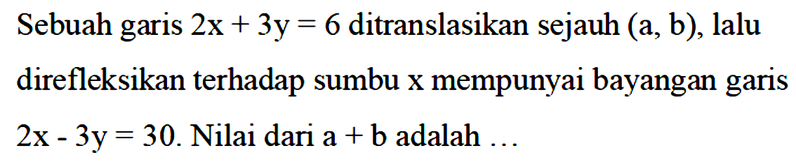 Sebuah garis 2x+3y=6 ditranslasikan sejauh (a, b), lalu direfleksikan terhadap sumbu X mempunyai bayangan garis 2x-3y=30. Nilai dari a + b adalah ...